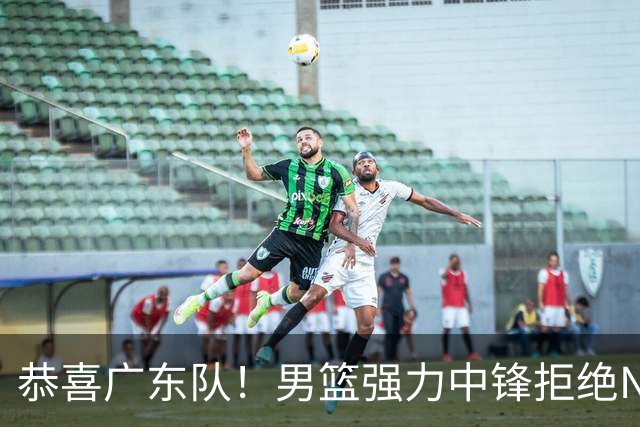 恭喜广东队！男篮强力中锋拒绝NBA合同，朱芳雨迎来重大利好！