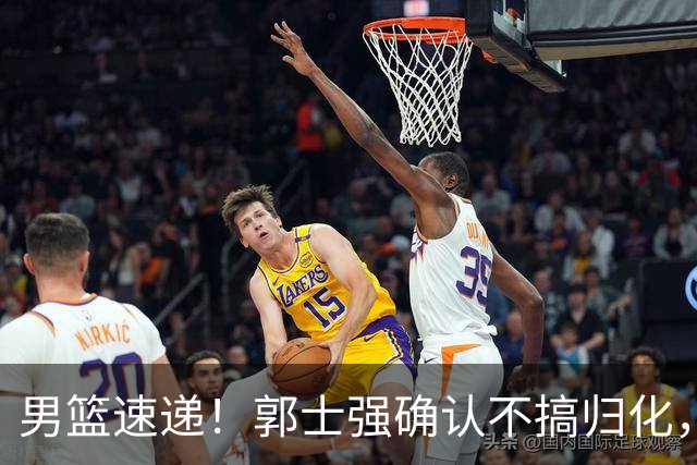 男篮速递！郭士强确认不搞归化，赵继伟受伤或缺席生死战，中国小组垫底