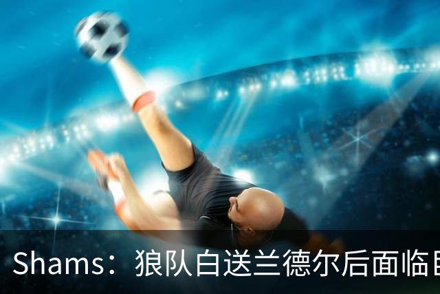 Shams：狼队白送兰德尔后面临巨大舆论压力 必须引进球星安抚华子